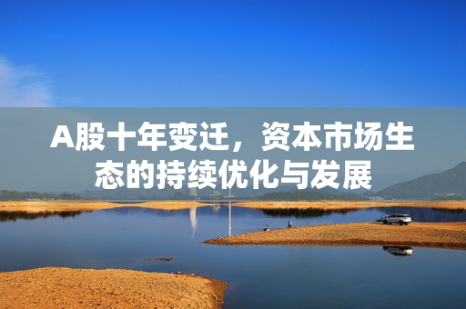A股十年变迁，资本市场生态的持续优化与发展