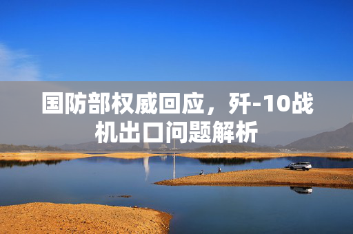 国防部权威回应，歼-10战机出口问题解析