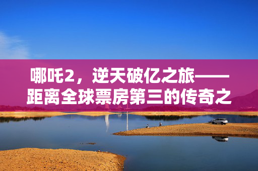 哪吒2，逆天破亿之旅——距离全球票房第三的传奇之路