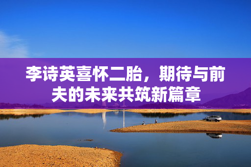 李诗英喜怀二胎，期待与前夫的未来共筑新篇章