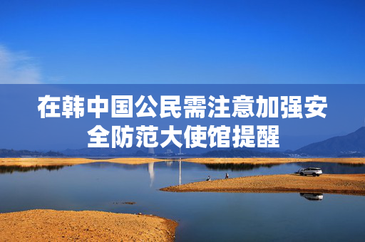 在韩中国公民需注意加强安全防范大使馆提醒
