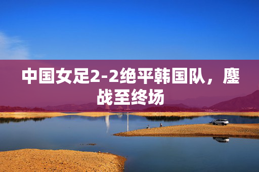 中国女足2-2绝平韩国队，鏖战至终场