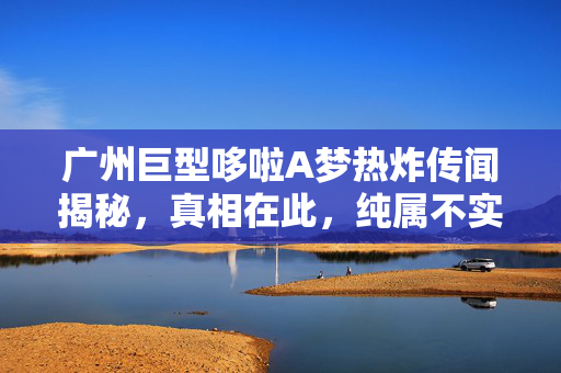 广州巨型哆啦A梦热炸传闻揭秘，真相在此，纯属不实之言