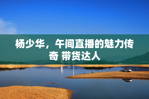 杨少华，午间直播的魅力传奇 带货达人