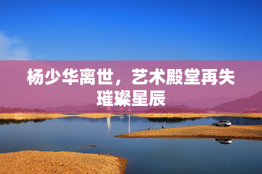 杨少华离世，艺术殿堂再失璀璨星辰