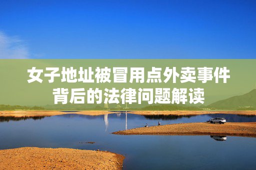 女子地址被冒用点外卖事件背后的法律问题解读