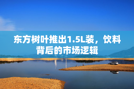 东方树叶推出1.5L装，饮料背后的市场逻辑