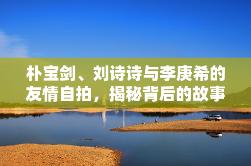 朴宝剑、刘诗诗与李庚希的友情自拍，揭秘背后的故事