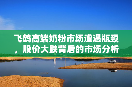 飞鹤高端奶粉市场遭遇瓶颈，股价大跌背后的市场分析