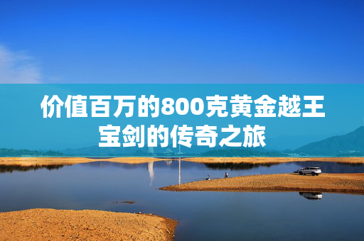 价值百万的800克黄金越王宝剑的传奇之旅