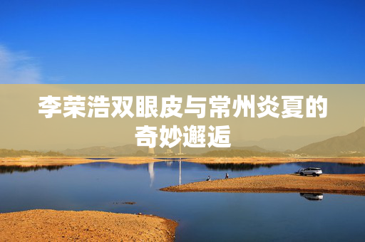 李荣浩双眼皮与常州炎夏的奇妙邂逅