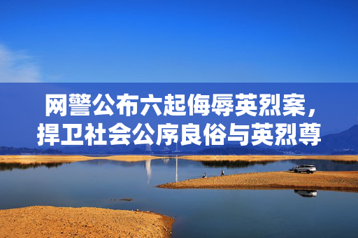 网警公布六起侮辱英烈案，捍卫社会公序良俗与英烈尊严