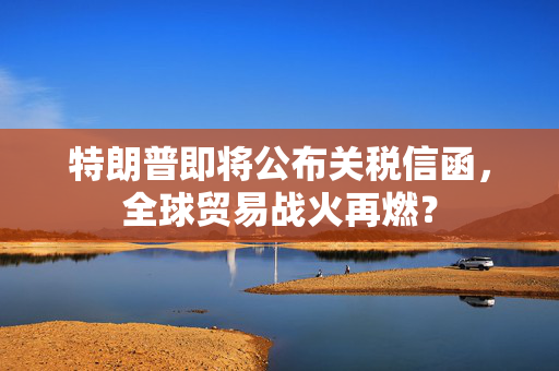 特朗普即将公布关税信函，全球贸易战火再燃？