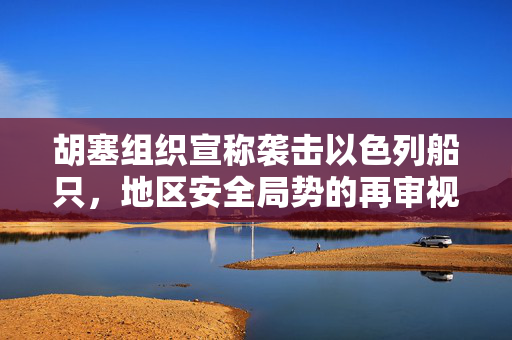 胡塞组织宣称袭击以色列船只，地区安全局势的再审视