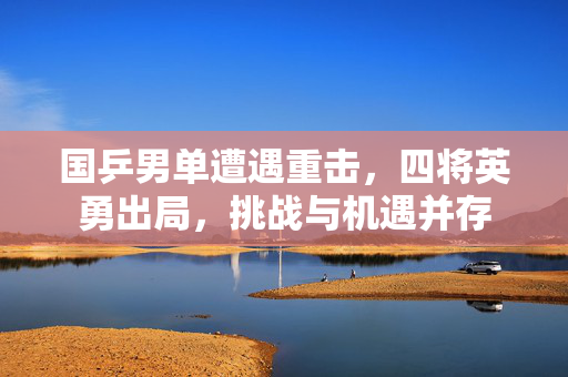 国乒男单遭遇重击，四将英勇出局，挑战与机遇并存