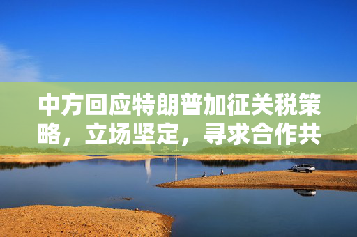 中方回应特朗普加征关税策略，立场坚定，寻求合作共赢
