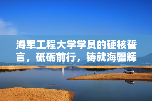 海军工程大学学员的硬核誓言，砥砺前行，铸就海疆辉煌