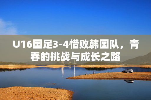 U16国足3-4惜败韩国队，青春的挑战与成长之路