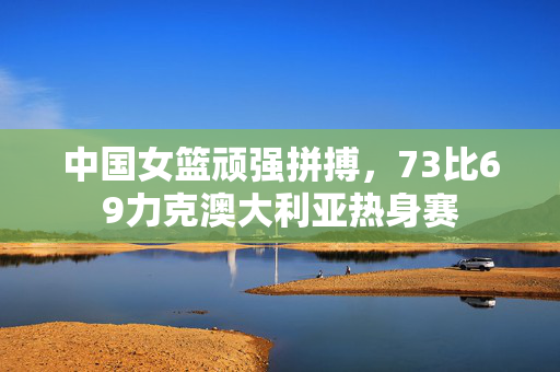 中国女篮顽强拼搏，73比69力克澳大利亚热身赛