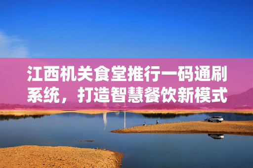 江西机关食堂推行一码通刷系统，打造智慧餐饮新模式