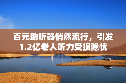 百元助听器悄然流行，引发1.2亿老人听力受损隐忧