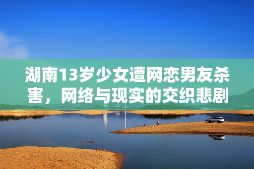 湖南13岁少女遭网恋男友杀害，网络与现实的交织悲剧