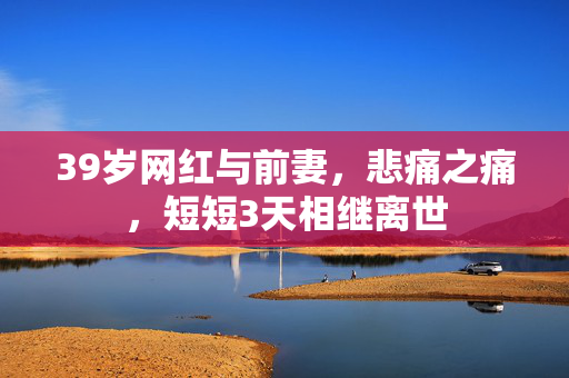 39岁网红与前妻，悲痛之痛，短短3天相继离世