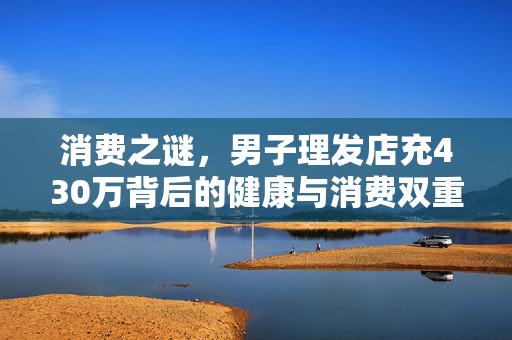 消费之谜，男子理发店充430万背后的健康与消费双重困境