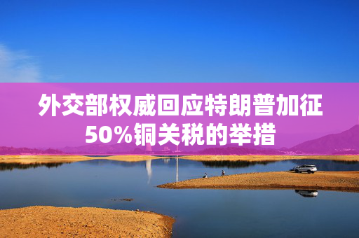 外交部权威回应特朗普加征50%铜关税的举措