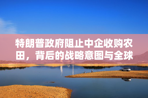 特朗普政府阻止中企收购农田，背后的战略意图与全球影响