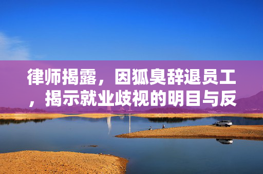 律师揭露，因狐臭辞退员工，揭示就业歧视的明目与反思