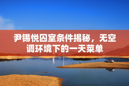 尹锡悦囚室条件揭秘，无空调环境下的一天菜单