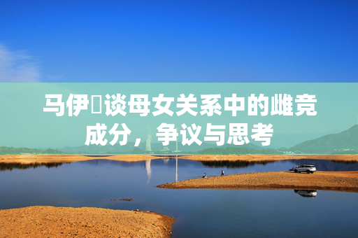马伊琍谈母女关系中的雌竞成分，争议与思考