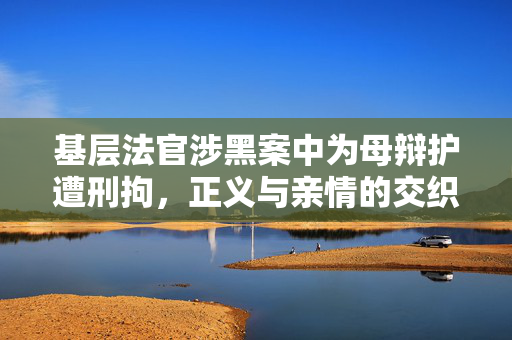 基层法官涉黑案中为母辩护遭刑拘,正义与亲情的交织 基层法官涉黑案中为母辩护遭刑拘,正义与亲情的交织