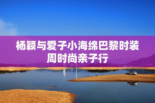 杨颖与爱子小海绵巴黎时装周时尚亲子行