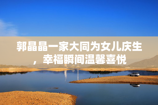 郭晶晶一家大同为女儿庆生，幸福瞬间温馨喜悦