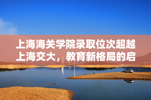 上海海关学院录取位次超越上海交大，教育新格局的启示