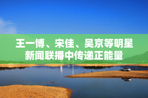 王一博、宋佳、吴京等明星新闻联播中传递正能量