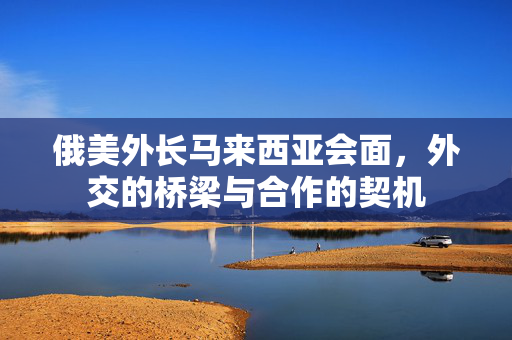俄美外长马来西亚会面，外交的桥梁与合作的契机