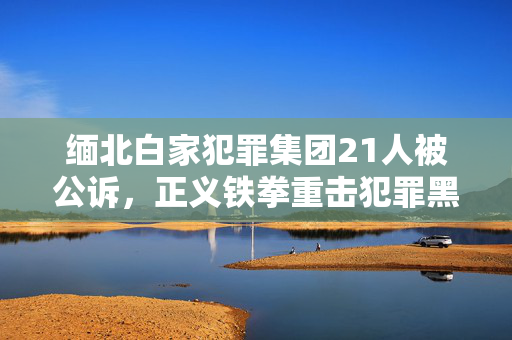 缅北白家犯罪集团21人被公诉，正义铁拳重击犯罪黑暗势力