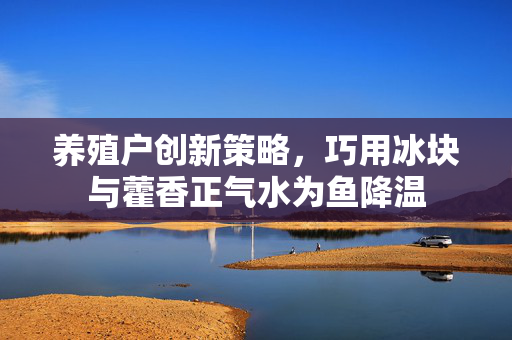养殖户创新策略，巧用冰块与藿香正气水为鱼降温