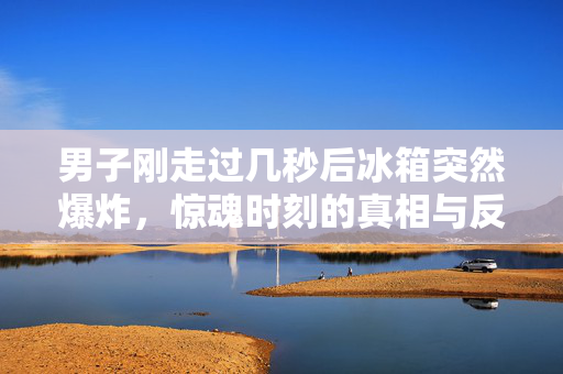 男子刚走过几秒后冰箱突然爆炸，惊魂时刻的真相与反思