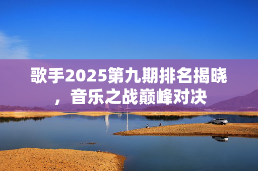 歌手2025第九期排名揭晓，音乐之战巅峰对决