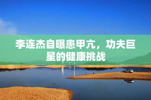 李连杰自曝患甲亢，功夫巨星的健康挑战