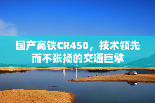 国产高铁CR450，技术领先而不张扬的交通巨擘