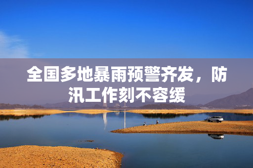 全国多地暴雨预警齐发，防汛工作刻不容缓