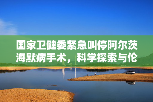 国家卫健委紧急叫停阿尔茨海默病手术，科学探索与伦理道德的双重考量