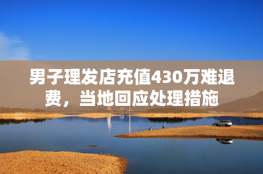 男子理发店充值430万难退费，当地回应处理措施