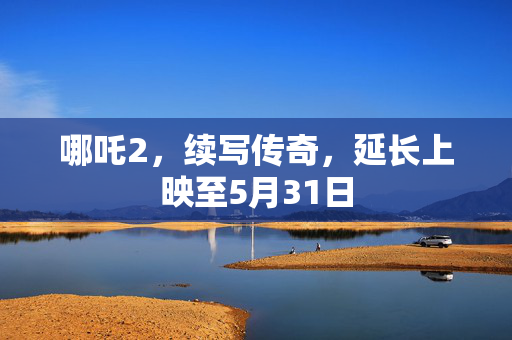 哪吒2，续写传奇，延长上映至5月31日