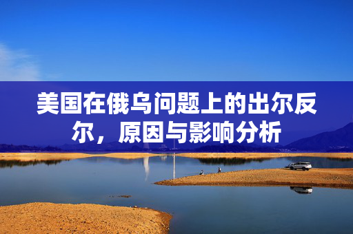 美国在俄乌问题上的出尔反尔，原因与影响分析